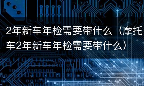 2年新车年检需要带什么（摩托车2年新车年检需要带什么）
