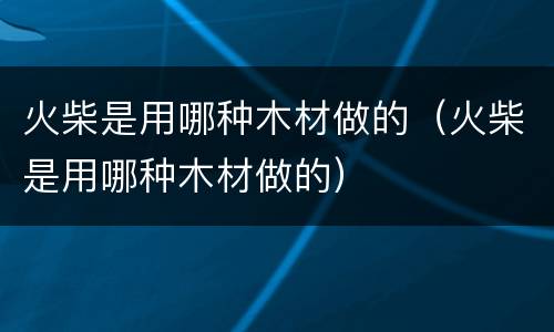 火柴是用哪种木材做的（火柴是用哪种木材做的）