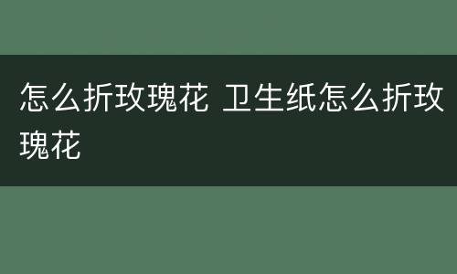 怎么折玫瑰花 卫生纸怎么折玫瑰花