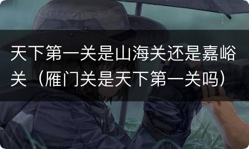 天下第一关是山海关还是嘉峪关（雁门关是天下第一关吗）