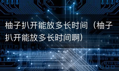柚子扒开能放多长时间（柚子扒开能放多长时间啊）