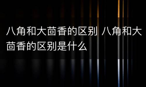 八角和大茴香的区别 八角和大茴香的区别是什么