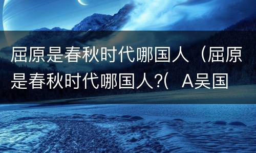 屈原是春秋时代哪国人（屈原是春秋时代哪国人?(  A吴国 B楚国 C越国 D齐国）