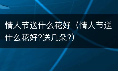 情人节送什么花好（情人节送什么花好?送几朵?）