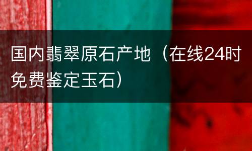 国内翡翠原石产地（在线24时免费鉴定玉石）