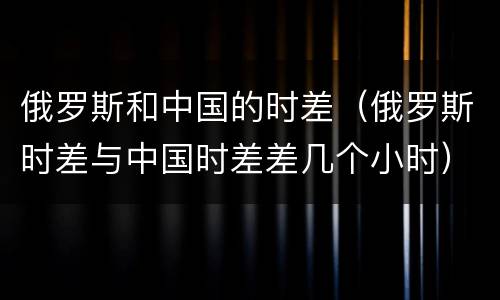 俄罗斯和中国的时差（俄罗斯时差与中国时差差几个小时）