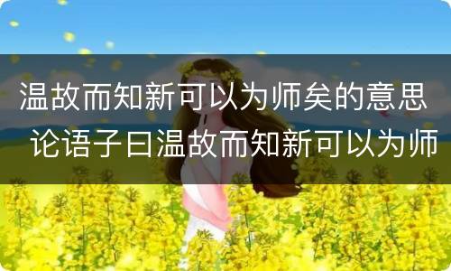 温故而知新可以为师矣的意思 论语子曰温故而知新可以为师矣的意思
