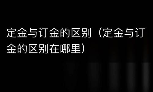 定金与订金的区别（定金与订金的区别在哪里）