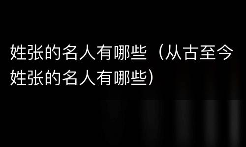 姓张的名人有哪些（从古至今姓张的名人有哪些）