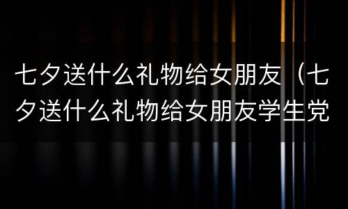 七夕送什么礼物给女朋友（七夕送什么礼物给女朋友学生党）