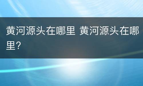 黄河源头在哪里 黄河源头在哪里?
