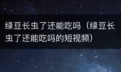 绿豆长虫了还能吃吗（绿豆长虫了还能吃吗的短视频）