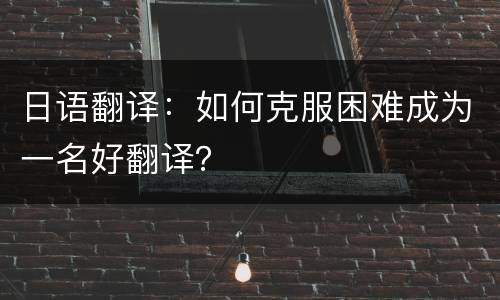 日语翻译：如何克服困难成为一名好翻译？