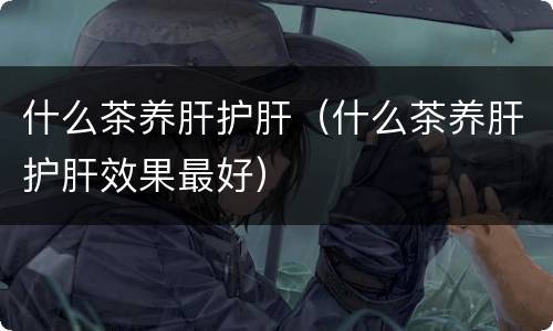 什么茶养肝护肝（什么茶养肝护肝效果最好）