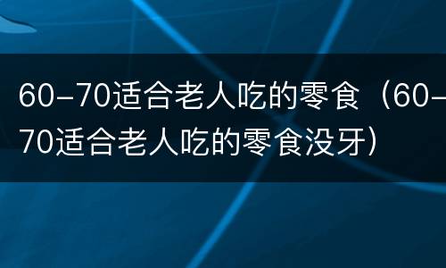 60-70适合老人吃的零食（60-70适合老人吃的零食没牙）