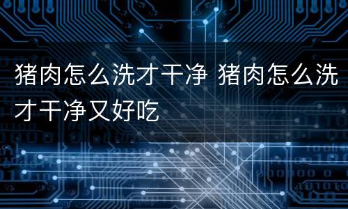猪肉怎么洗才干净 猪肉怎么洗才干净又好吃