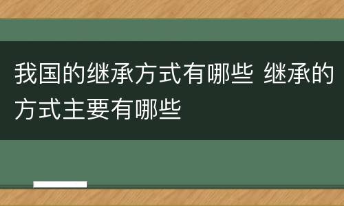 我国的继承方式有哪些 继承的方式主要有哪些