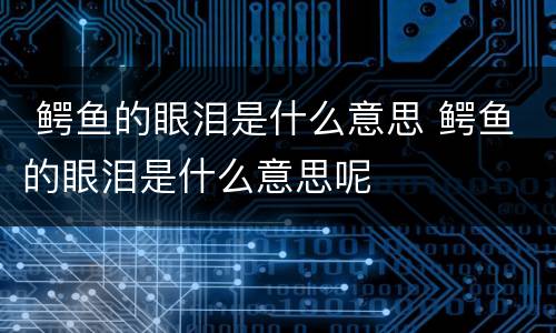 鳄鱼的眼泪是什么意思 鳄鱼的眼泪是什么意思呢