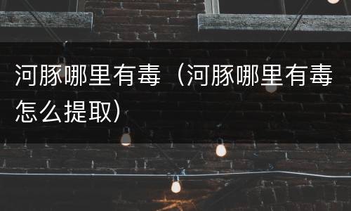 河豚哪里有毒（河豚哪里有毒怎么提取）