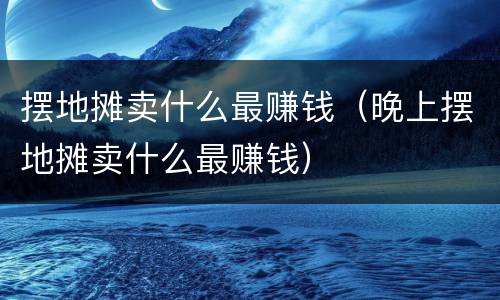 摆地摊卖什么最赚钱（晚上摆地摊卖什么最赚钱）