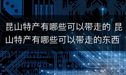 昆山特产有哪些可以带走的 昆山特产有哪些可以带走的东西