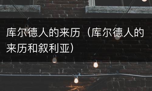 库尔德人的来历（库尔德人的来历和叙利亚）
