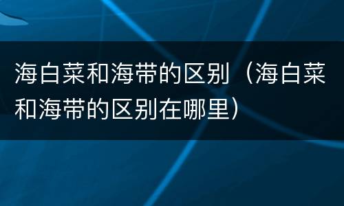 海白菜和海带的区别（海白菜和海带的区别在哪里）