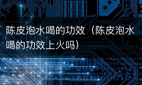 陈皮泡水喝的功效（陈皮泡水喝的功效上火吗）