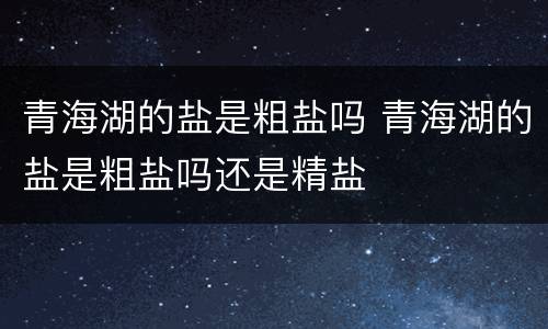 青海湖的盐是粗盐吗 青海湖的盐是粗盐吗还是精盐
