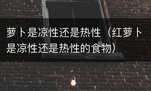 萝卜是凉性还是热性（红萝卜是凉性还是热性的食物）