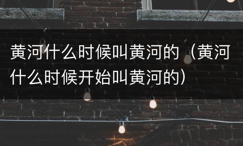 黄河什么时候叫黄河的（黄河什么时候开始叫黄河的）
