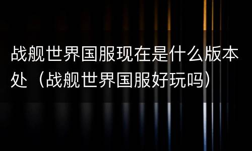 战舰世界国服现在是什么版本处（战舰世界国服好玩吗）