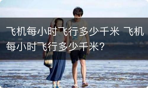 飞机每小时飞行多少千米 飞机每小时飞行多少千米?