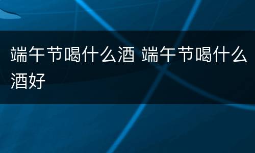 端午节喝什么酒 端午节喝什么酒好