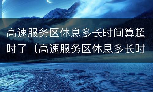 高速服务区休息多长时间算超时了（高速服务区休息多长时间算超时了怎么收费）