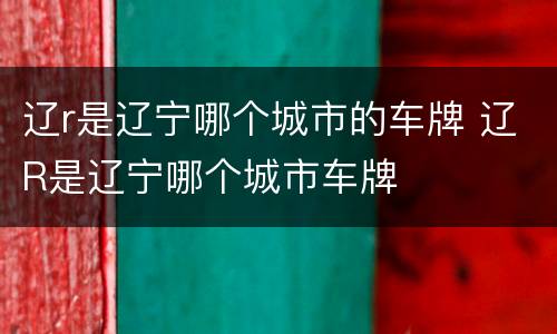 辽r是辽宁哪个城市的车牌 辽R是辽宁哪个城市车牌