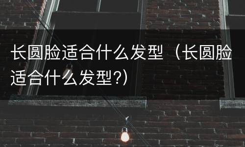 长圆脸适合什么发型（长圆脸适合什么发型?）