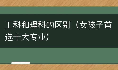 工科和理科的区别（女孩子首选十大专业）