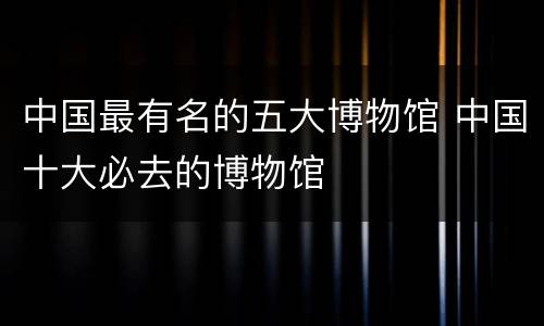 中国最有名的五大博物馆 中国十大必去的博物馆