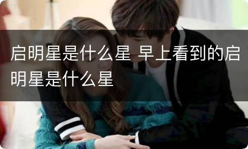 启明星是什么星 早上看到的启明星是什么星