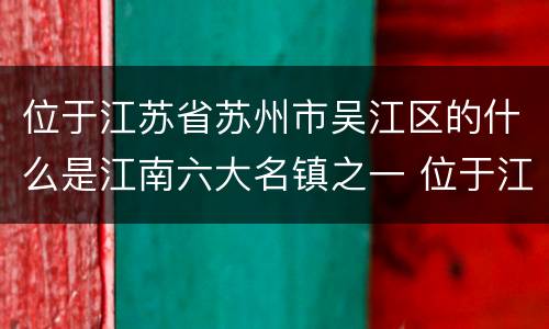 位于江苏省苏州市吴江区的什么是江南六大名镇之一 位于江苏省苏州市吴江区江南六大名镇之一是哪一个