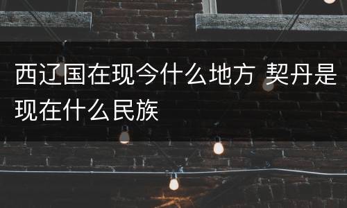 西辽国在现今什么地方 契丹是现在什么民族