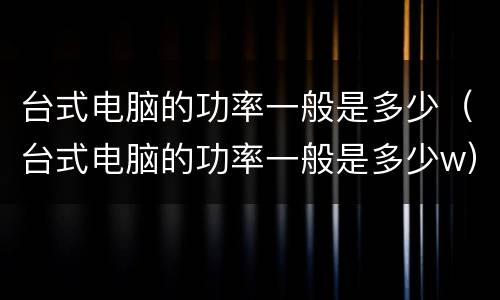 台式电脑的功率一般是多少（台式电脑的功率一般是多少w）