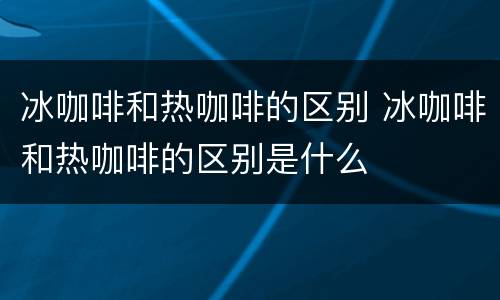 冰咖啡和热咖啡的区别 冰咖啡和热咖啡的区别是什么