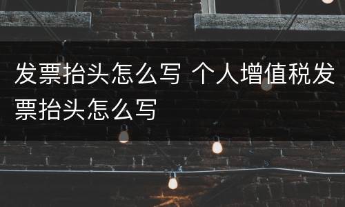 发票抬头怎么写 个人增值税发票抬头怎么写