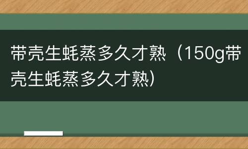 带壳生蚝蒸多久才熟（150g带壳生蚝蒸多久才熟）
