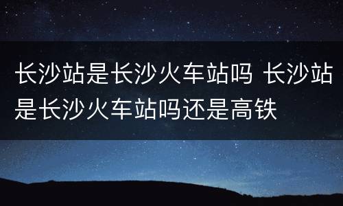 长沙站是长沙火车站吗 长沙站是长沙火车站吗还是高铁