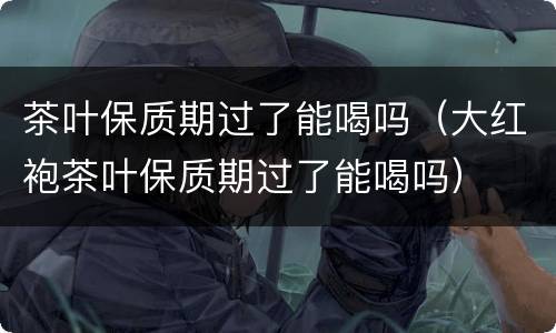 茶叶保质期过了能喝吗（大红袍茶叶保质期过了能喝吗）