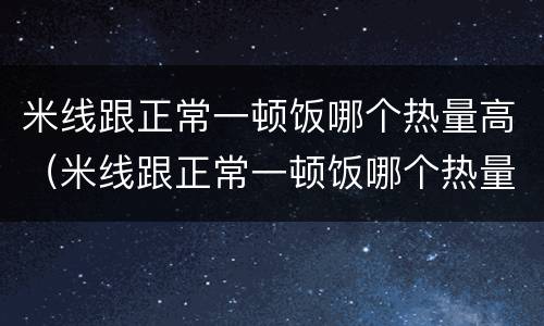 米线跟正常一顿饭哪个热量高（米线跟正常一顿饭哪个热量高一点）