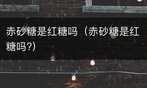 赤砂糖是红糖吗（赤砂糖是红糖吗?）